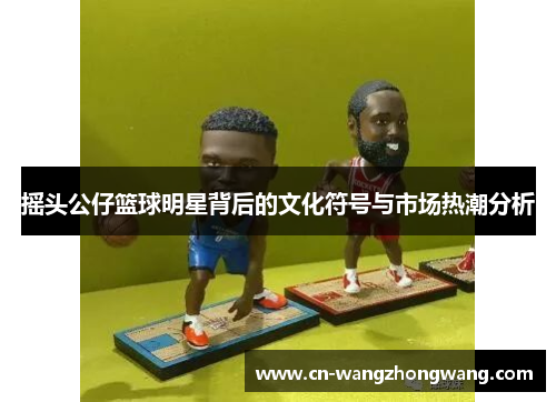 摇头公仔篮球明星背后的文化符号与市场热潮分析
