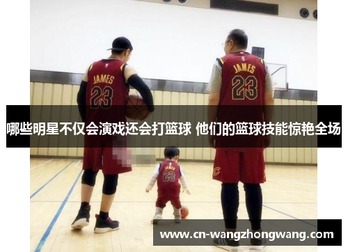 哪些明星不仅会演戏还会打篮球 他们的篮球技能惊艳全场