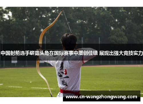 中国射箭选手崭露头角在国际赛事中屡创佳绩 展现出强大竞技实力