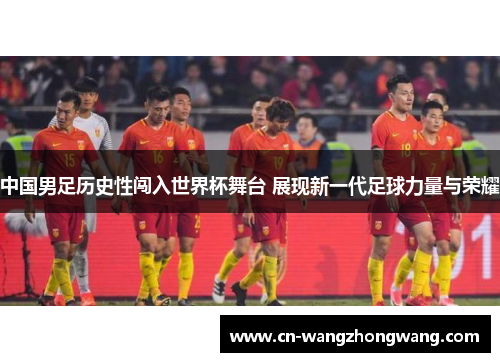 中国男足历史性闯入世界杯舞台 展现新一代足球力量与荣耀