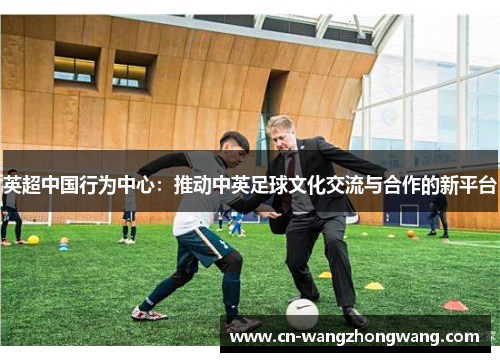 英超中国行为中心：推动中英足球文化交流与合作的新平台