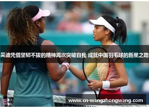 吴迪凭借坚韧不拔的精神再次突破自我 成就中国羽毛球的新星之路